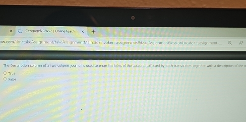 CengageNOWv2 | Online teachin ×
ow.com/ilm/takeAssignment/takeAssignmentMaindo?inwoker=assignments&takeAssignmentSessionLocator-assignment A^2 
The Description column of a two-column journal is used to enter the titles of the accounts affected by each transaction, together with a description of the t
True
Falise