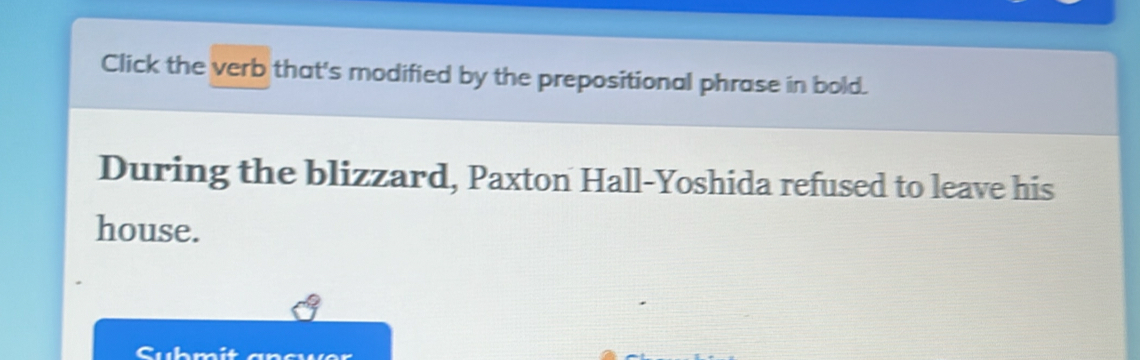 Click the verb that's modified by the prepositional phrase in bold. 
During the blizzard, Paxton Hall-Yoshida refused to leave his 
house. 
Cubmit