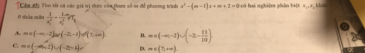 Tìm tất cả các giá trị thực của tham số m để phương trình x^2-(m-1)x+m+2=0 có hai nghiệm phân biệt x_1, x_2 khác
0 thỏa mãn frac 1(x_1)^2+frac 1(x_2)^2≥slant T_1
A. m∈ (-∈fty ;-2)∪ (-2;-1)∪ (7;+∈fty ).
B. m∈ (-∈fty ;-2)∪ (-2;- 11/10 ).
C. m∈ (-∈fty ,-2)∪ (-2,-1)
D. m∈ (7;+∈fty ).