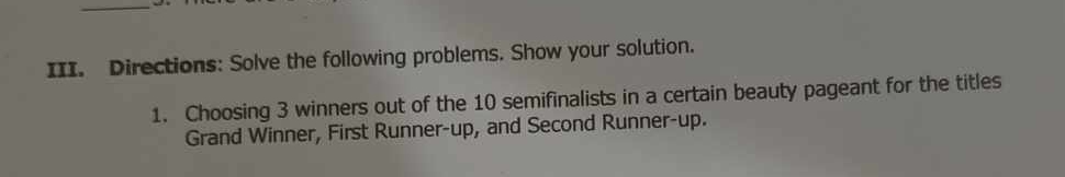 Directions: Solve the following problems. Show your solution. 
1. Choosing 3 winners out of the 10 semifinalists in a certain beauty pageant for the titles 
Grand Winner, First Runner-up, and Second Runner-up.