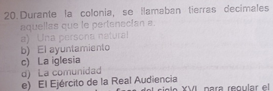 Durante la colonia, se llamaban tierras decimales
aquellas que le pertenecían a.
a) Una persona natural
b) El ayuntamiento
c) La iglesia
d) La comunidad
e) El Ejército de la Real Audiencia
siglo XVI para regular el