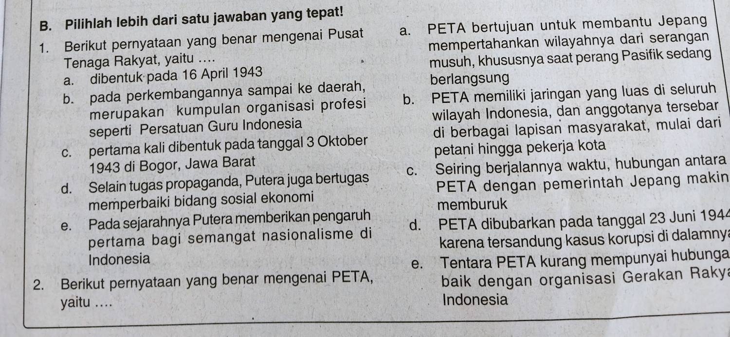 Pilihlah lebih dari satu jawaban yang tepat!
1. Berikut pernyataan yang benar mengenai Pusat a. PETA bertujuan untuk membantu Jepang
Tenaga Rakyat, yaitu .... mempertahankan wilayahnya dari serangan
a. dibentuk pada 16 April 1943 musuh, khususnya saat perang Pasifik sedang
b. pada perkembangannya sampai ke daerah,
berlangsung
merupakan kumpulan organisasi profesi b. PETA memiliki jaringan yang luas di seluruh
seperti Persatuan Guru Indonesia wilayah Indonesia, dan anggotanya tersebar
c. pertama kali dibentuk pada tanggal 3 Oktober di berbagai lapisan masyarakat, mulai dari
1943 di Bogor, Jawa Barat petani hingga pekerja kota
d. Selain tugas propaganda, Putera juga bertugas c. Seiring berjalannya waktu, hubungan antara
memperbaiki bidang sosial ekonomi PETA dengan pemerintah Jepang makin
memburuk
e. Pada sejarahnya Putera memberikan pengaruh
pertama bagi semangat nasionalisme di d. PETA dibubarkan pada tanggal 23 Juni 1944
Indonesia karena tersandung kasus korupsi di dalamnya
e. Tentara PETA kurang mempunyai hubunga
2. Berikut pernyataan yang benar mengenai PETA,
baik dengan organisasi Gerakan Rakya
yaitu ... Indonesia