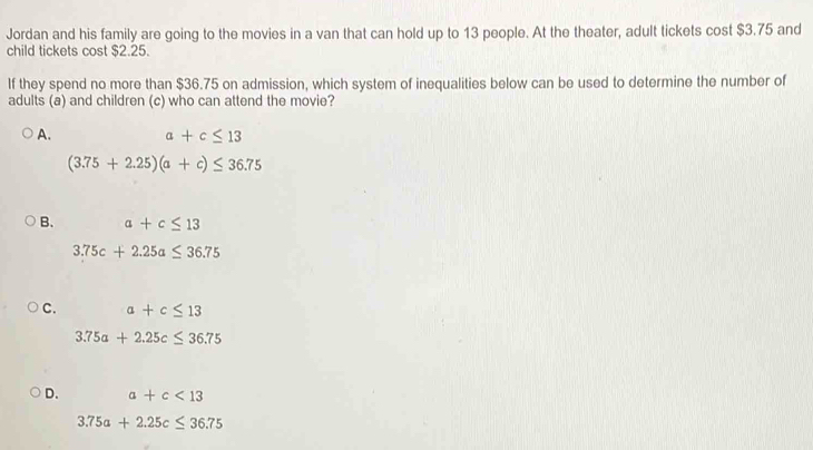 Jordan and his family are going to the movies in a van that can hold up to 13 people. At the theater, adult tickets cost $3.75 and
child tickets cost $2.25.
If they spend no more than $36.75 on admission, which system of inequalities below can be used to determine the number of
adults (a) and children (c) who can attend the movie?
A. a+c≤ 13
(3.75+2.25)(a+c)≤ 36.75
B. a+c≤ 13
3.75c+2.25a≤ 36.75
C. a+c≤ 13
3.75a+2.25c≤ 36.75
D. a+c<13</tex>
3.75a+2.25c≤ 36.75