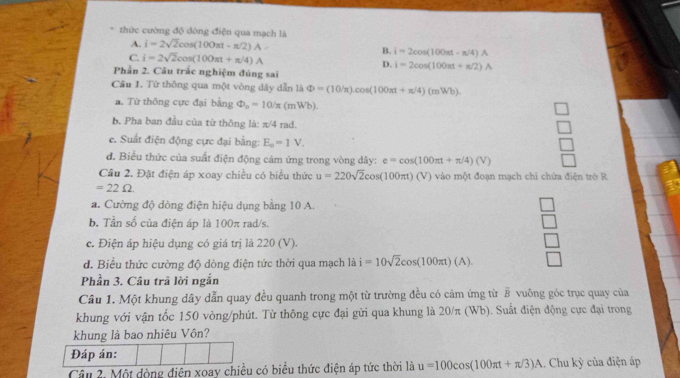 thức cường độ dòng điện qua mạch là
A. i=2sqrt(2)cos (100π t-π /2)A
C i=2sqrt(2)cos (100π t+π /4)A
B. i=2cos (100π t-π /4)A
D. i=2cos (100π t+π /2)A
Phần 2. Câu trắc nghiệm đúng sai
Câu 1. Từ thông qua một vòng dây dẫn là Phi =(10/π ).cos (100π t+π /4)(mWb).
a. Từ thông cực đại bằng Phi _o=10/π (mWb).
b. Pha ban đầu của từ thông là: π/ 4rad
c. Suất điện động cực đại bằng: E_o=1V.
d. Biểu thức của suất điện động cảm ứng trong vòng dây: e=cos (100π t+π /4)(V)
Câu 2. Đặt điện áp xoay chiều có biểu thức u=220sqrt(2)cos (100π t)(V) vào một đoạn mạch chỉ chứa điện trở R
=22Omega .
a. Cường độ dòng điện hiệu dụng bằng 10 A.
b. Tần số của điện áp là 100π rad/s.
c. Điện áp hiệu dụng có giá trị là 220 (V).
d. Biểu thức cường độ dòng điện tức thời qua mạch là i=10sqrt(2)cos (100π t)(A).
Phần 3. Câu trả lời ngắn
Câu 1. Một khung dây dẫn quay đều quanh trong một từ trường đều có cảm ứng từ B vuông góc trục quay của
khung với vận tốc 150 vòng/phút. Từ thông cực đại gửi qua khung là 20/π (Wb). Suất điện động cực đại trong
khung là bao nhiêu Vôn?
Đáp án:
Câu 2. Một dòng điện xoay chiều có biểu thức điện áp tức thời là u=100cos (100π t+π /3)A 1. Chu kỳ của điện áp