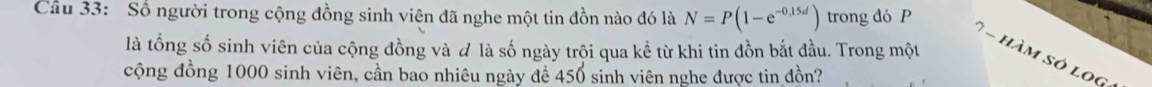 Số người trong cộng đồng sinh viên đã nghe một tin đồn nào đó là N=P(1-e^(-0.15d)) trong đó P
là tổng số sinh viên của cộng đồng và # là số ngày trội qua kể từ khi tin đồn bắt đầu. Trong một 
= hàm só lo g 
cộng đồng 1000 sinh viên, cần bao nhiêu ngày để 450 sinh viên nghe được tin đồn?