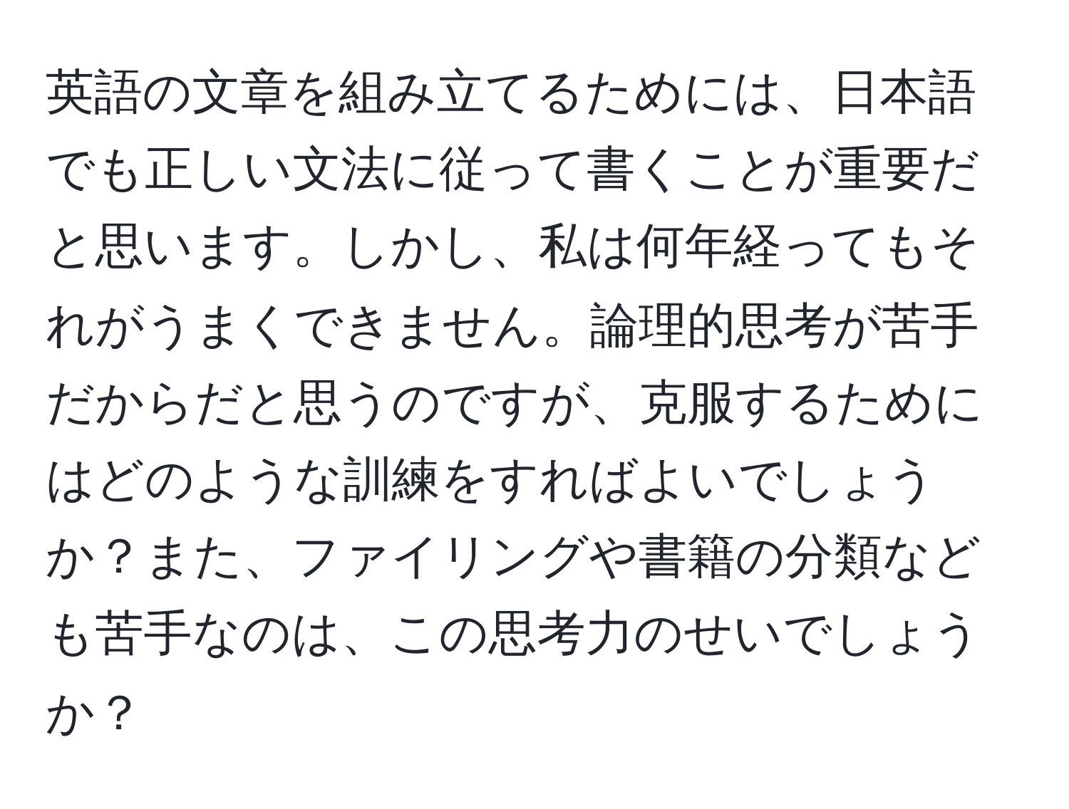 英語の文章を組み立てるためには、日本語でも正しい文法に従って書くことが重要だと思います。しかし、私は何年経ってもそれがうまくできません。論理的思考が苦手だからだと思うのですが、克服するためにはどのような訓練をすればよいでしょうか？また、ファイリングや書籍の分類なども苦手なのは、この思考力のせいでしょうか？