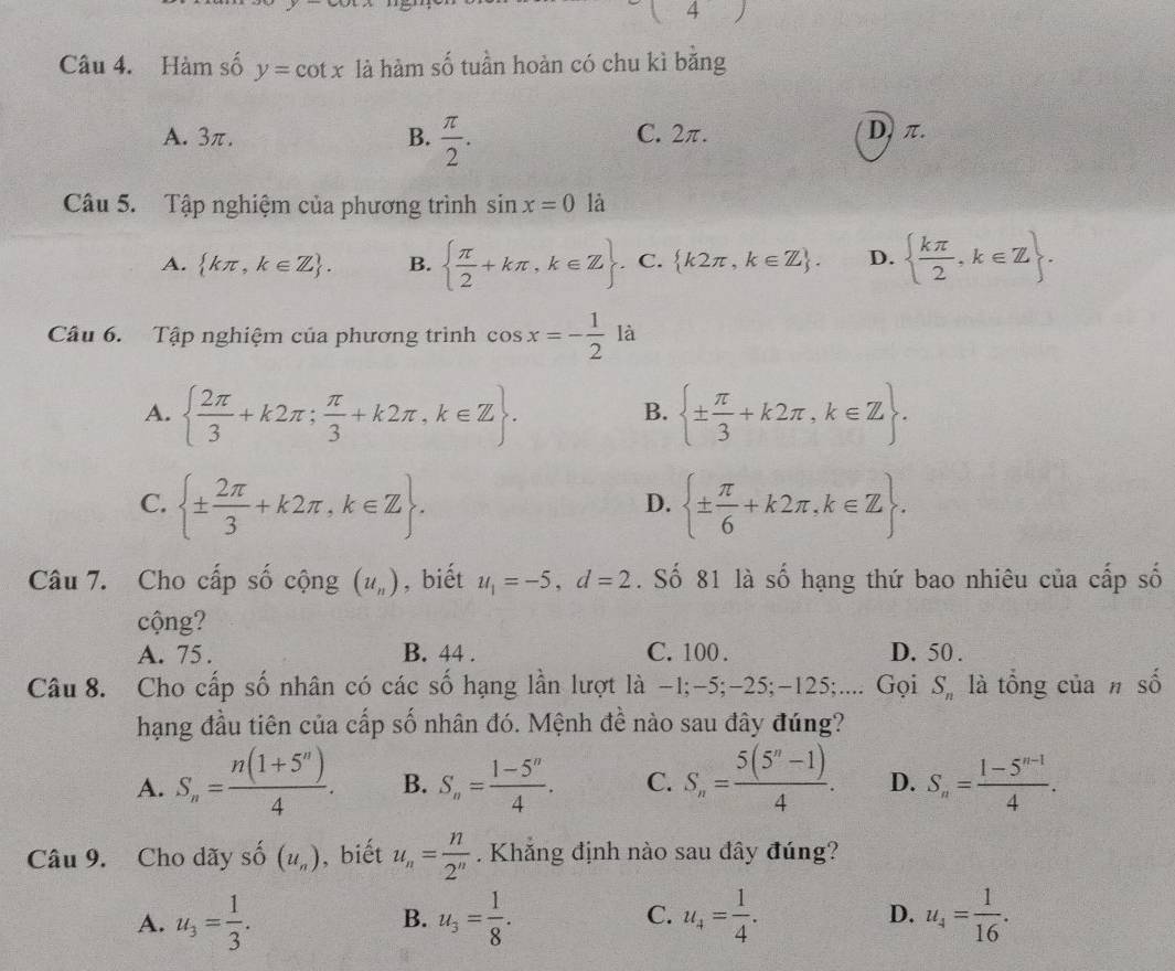 1=
Câu 4. Hàm số y=cot x là hàm số tuần hoàn có chu kì băng
A. 3π. B.  π /2 . C. 2π. D, π.
Câu 5. Tập nghiệm của phương trình sin x=0 là
A.  kπ ,k∈ Z . B.   π /2 +kπ ,k∈ Z . C.  k2π ,k∈ Z . D.   kπ /2 ,k∈ Z .
Câu 6. Tập nghiệm của phương trình cos x=- 1/2  là
A.   2π /3 +k2π ; π /3 +k2π ,k∈ Z .  ±  π /3 +k2π ,k∈ Z .
B.
C.  ±  2π /3 +k2π ,k∈ Z .  ±  π /6 +k2π ,k∈ Z .
D.
Câu 7. Cho cấp số cộng (u_n) , biết u_1=-5,d=2. Số 81 là số hạng thứ bao nhiêu của cấp số
cộng?
A. 75 . B. 44 . C. 100 . D. 50 .
Câu 8. Cho cấp số nhân có các số hạng lần lượt là -1;-5;-25;-125;.... Gọi S_n là tổng của # số
hạng đầu tiên của cấp số nhân đó. Mệnh đề nào sau đây đúng?
A. S_n= (n(1+5^n))/4 . B. S_n= (1-5^n)/4 . C. S_n= (5(5^n-1))/4 . D. S_n= (1-5^(n-1))/4 .
Câu 9. Cho dãy số (u_n) , biết u_n= n/2^n  Khẳng định nào sau đây đúng?
D.
A. u_3= 1/3 . u_3= 1/8 . C. u_4= 1/4 . u_4= 1/16 .
B.