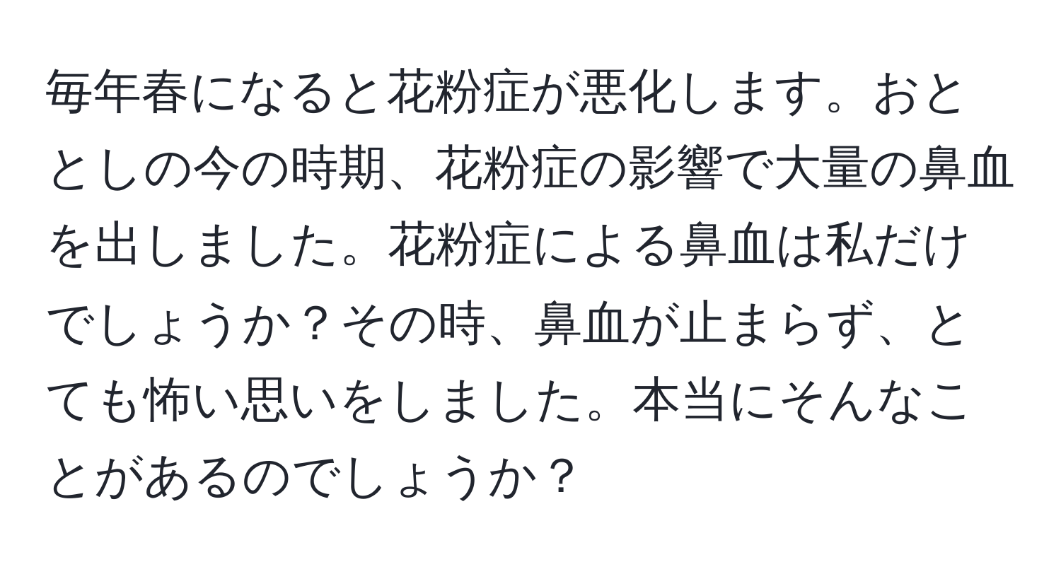 毎年春になると花粉症が悪化します。おととしの今の時期、花粉症の影響で大量の鼻血を出しました。花粉症による鼻血は私だけでしょうか？その時、鼻血が止まらず、とても怖い思いをしました。本当にそんなことがあるのでしょうか？