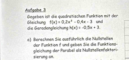 Aufgabe 3 
Gegeben ist die quadratischen Funktion mit der 
Gleichung f(x)=0,2x^2-0,4x-3 und 
die Geradengleichung h(x)=-0.5x+3. 
a) Berechnen Sie ausführlich die Nullstellen 
der Funktion f und geben Sie die Funktions- 
gleichung der Parabel als Nullstellenfaktori- 
sierung an.