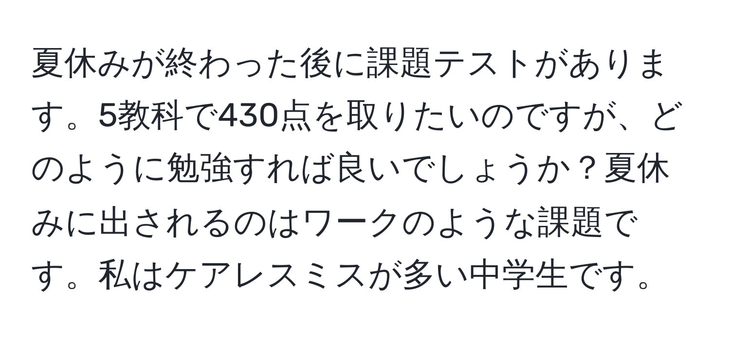 夏休みが終わった後に課題テストがあります。5教科で430点を取りたいのですが、どのように勉強すれば良いでしょうか？夏休みに出されるのはワークのような課題です。私はケアレスミスが多い中学生です。