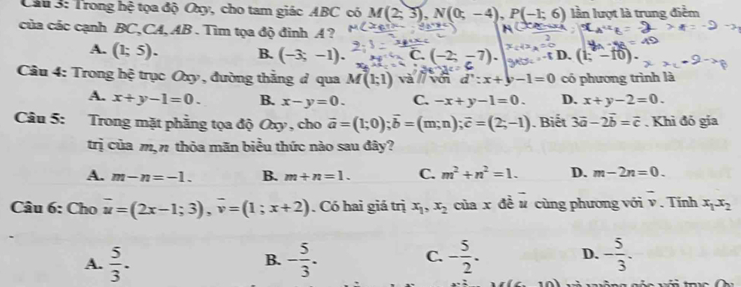 Trong hệ tọa độ Oxy, cho tam giác ABC có M(2;3), N(0;-4), P(-1;6) lần lượt là trung điểm
của các cạnh BC,CA, AB. Tìm tọa độ đinh A ?
A. (1;5).
B. (-3;-1). C D. (1;-10). 
Câu 4: Trong hệ trục Oxy, đường thắng ở qua M(1;1) và với d':x+y-1=0 có phương trình là
A. x+y-1=0. B. x-y=0. C. -x+y-1=0. D. x+y-2=0. 
Câu 5: Trong mặt phẳng tọa độ Oxy , cho vector a=(1;0); vector b=(m;n); vector c=(2;-1). Biết 3vector a-2vector b=vector c. Khi đó gia
trị của m,n thỏa mãn biểu thức nào sau đây?
A. m-n=-1. B. m+n=1. C. m^2+n^2=1. D. m-2n=0. 
Câu 6: Cho overline u=(2x-1;3), overline v=(1;x+2). Có hai giá trị x_1, x_2 của x đề u cùng phương với overline v. Tinh x_1x_2
A.  5/3 . - 5/3 . - 5/2 . D. - 5/3 . 
B.
C.