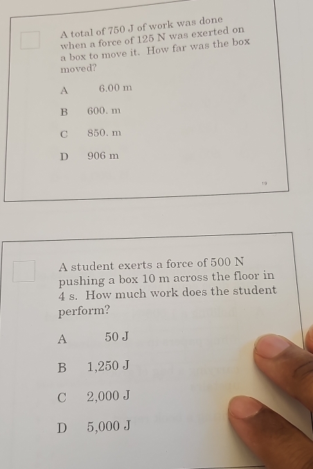 A total of 750 J of work was done
when a force of 125 N was exerted on
a box to move it. How far was the box
moved?
A 6.00 m
B 600. m
C 850. m
D 906 m
19
A student exerts a force of 500 N
pushing a box 10 m across the floor in
4 s. How much work does the student
perform?
A 50 J
B 1,250 J
C 2,000 J
D 5,000 J