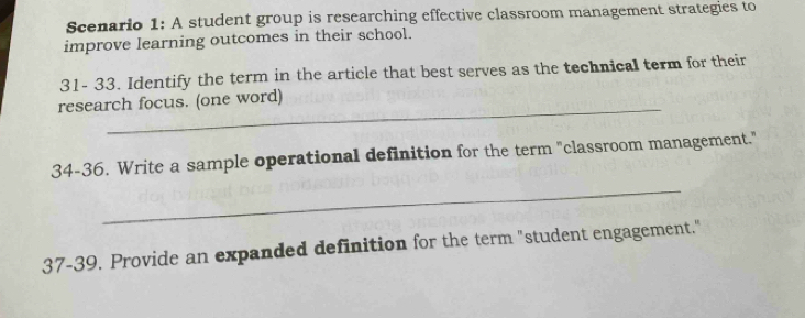 Scenario 1: A student group is researching effective classroom management strategies to 
improve learning outcomes in their school. 
31- 33. Identify the term in the article that best serves as the technical term for their 
_ 
research focus. (one word) 
34-36. Write a sample operational definition for the term "classroom management." 
_ 
37-39. Provide an expanded definition for the term "student engagement."