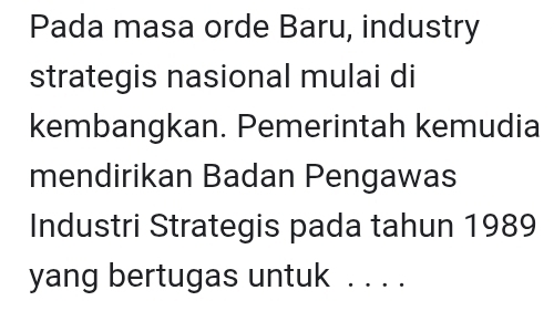 Pada masa orde Baru, industry 
strategis nasional mulai di 
kembangkan. Pemerintah kemudia 
mendirikan Badan Pengawas 
Industri Strategis pada tahun 1989 
yang bertugas untuk . . . .