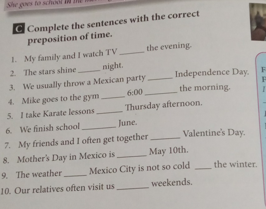 he goes to school in t 
C Complete the sentences with the correct 
preposition of time. 
1. My family and I watch TV _the evening. 
2. The stars shine night. 
3. We usually throw a Mexican party _Independence Day. F 
F 
4. Mike goes to the gym _ 6:00 _ 
the morning. I 
5. I take Karate lessons _Thursday afternoon. 
6. We finish school _June. 
7. My friends and I often get together_ 
Valentine's Day. 
8. Mothers Day in Mexico is _May 10th. 
9. The weather _Mexico City is not so cold _the winter. 
10. Our relatives often visit us _weekends.