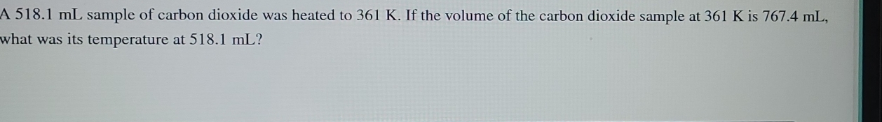 A 518.1 mL sample of carbon dioxide was heated to 361 K. If the volume of the carbon dioxide sample at 361 K is 767.4 mL, 
what was its temperature at 518.1 mL?