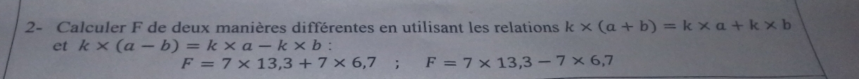 2- Calculer F de deux manières différentes en utilisant les relations k* (a+b)=k* a+k* b
et k* (a-b)=k* a-k* b.
F=7* 13,3+7* 6,7; F=7* 13,3-7* 6,7