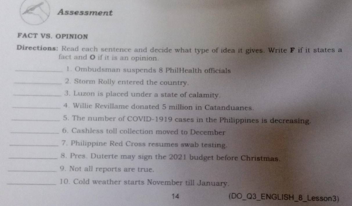 Assessment 
FACT VS. OPINION 
Directions: Read each sentence and decide what type of idea it gives. Write F if it states a 
fact and O if it is an opinion. 
_1. Ombudsman suspends 8 PhilHealth officials 
_2. Storm Rolly entered the country. 
_3. Luzon is placed under a state of calamity. 
_4. Willie Revillame donated 5 million in Catanduanes. 
_5. The number of COVID-1919 cases in the Philippines is decreasing. 
_6. Cashless toll collection moved to December 
_7. Philippine Red Cross resumes swab testing. 
_8. Pres. Duterte may sign the 2021 budget before Christmas. 
_9. Not all reports are true. 
_10. Cold weather starts November till January. 
14 (DO_Q3_ENGLISH_8_Lesson3)