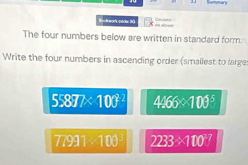 3 1 3 J Summary 
Bookwork code: 3G not elowed Cainulstor 
The four numbers below are written in standard form 
Write the four numbers in ascending order (smallest to large
55877* 100^(22) 4466* 100^5
77991<100^3 2233* 100^2