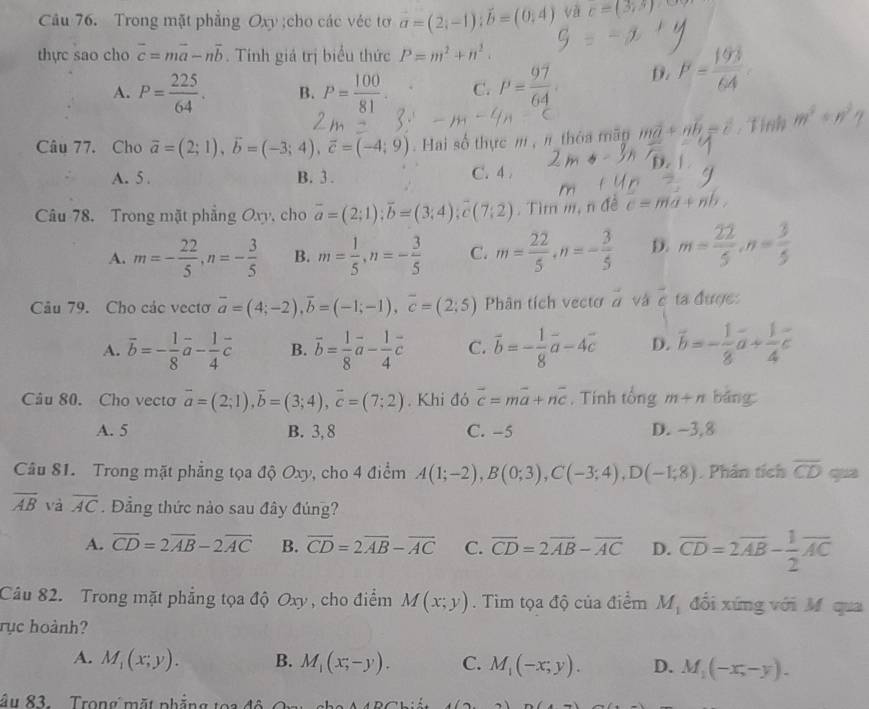 Trong mặt phẳng Oxy ;cho các véc tơ vector a=(2,-1);vector b=(0,4) yà c=(3,5)
thực sao cho overline c=moverline a-noverline b. Tính giá trị biểu thức P=m^2+n^2.
A. P= 225/64 . B. P= 100/81 . C. P= 97/64  D. F= 193/64 
Câu 77. Cho vector a=(2;1),vector b=(-3;4),vector c=(-4;9) Hai số thực m , π thôa mãp mvector a+nvector b=vector c. Tỉnh m^2+n^2
A. 5 . B. 3 . C. 4
Câu 78. Trong mặt phẳng Oxy, cho overline a=(2;1);overline b=(3;4);overline c(7;2). Tìm m, n đề c=ma+nl
A. m=- 22/5 ,n=- 3/5  B. m= 1/5 ,n=- 3/5  C. m= 22/5 ,n=- 3/5  D. m= 22/5 ,n= 3/5 
Câu 79. Cho các vectơ overline a=(4;-2),overline b=(-1;-1),overline c=(2;5) Phân tích vectơ à và overline c ta đượe:
A. overline b=- 1/8 vector a- 1/4 vector c B. vector b= 1/8 vector a- 1/4 vector c C. vector b=- 1/8 vector a-4vector c D. vector b=- 1/8 vector a+ 1/4 vector c
Câu 80. Cho vectơ vector a=(2;1),vector b=(3;4),vector c=(7;2). Khi đó vector c=mvector a+nvector c. Tính tổng m+n bǎng
A. 5 B. 3, 8 C. -5 D. −3,8
Câu 81. Trong mặt phẳng tọa độ Oxy, cho 4 điểm A(1;-2),B(0;3),C(-3;4),D(-1;8) Phân tích overline CD qua
overline AB và overline AC. Đẳng thức nào sau đây đúng?
A. overline CD=2overline AB-2overline AC B. overline CD=2overline AB-overline AC C. overline CD=2overline AB-overline AC D. overline CD=2overline AB- 1/2 overline AC
Câu 82. Trong mặt phẳng tọa độ Oxy , cho điểm M(x;y). Tìm tọa độ của điểm M_1 đổi xứng với M qua
rục hoành?
A. M_1(x;y). B. M_1(x;-y). C. M_1(-x;y). D. M_1(-x,-y).
âu 83. Trong mặt nhẳng toa độ  cha A ABGhién 4(2