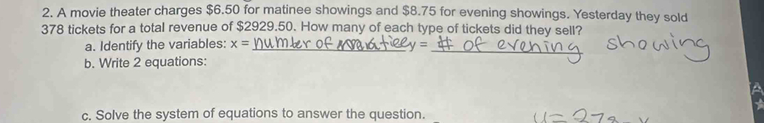 A movie theater charges $6.50 for matinee showings and $8.75 for evening showings. Yesterday they sold
378 tickets for a total revenue of $2929.50. How many of each type of tickets did they sell? 
a. Identify the variables: x= _
q= _ 
b. Write 2 equations: 
A 
c. Solve the system of equations to answer the question.