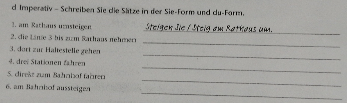 Imperativ - Schreiben Sie die Sätze in der Sie-Form und du-Form. 
_ 
1. am Rathaus umsteigen 
_ 
2. die Linie 3 bis zum Rathaus nehmen 
3. dort zur Haltestelle gehen 
_ 
4. drei Stationen fahren 
_ 
_ 
5. direkt zum Bahnhof fahren 
_ 
6. am Bahnhof aussteigen