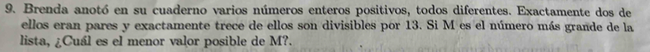 Brenda anotó en su cuaderno varios números enteros positivos, todos diferentes. Exactamente dos de 
ellos eran pares y exactamente trece de ellos son divisibles por 13. Si M es el número más grande de la 
lista, ¿Cuál es el menor valor posible de M?.