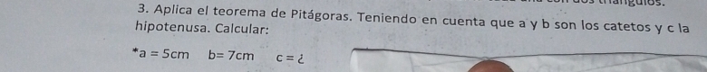 Aplica el teorema de Pitágoras. Teniendo en cuenta que a y b son los catetos y c la 
hipotenusa. Calcular:
a=5cmb=7cmc=2