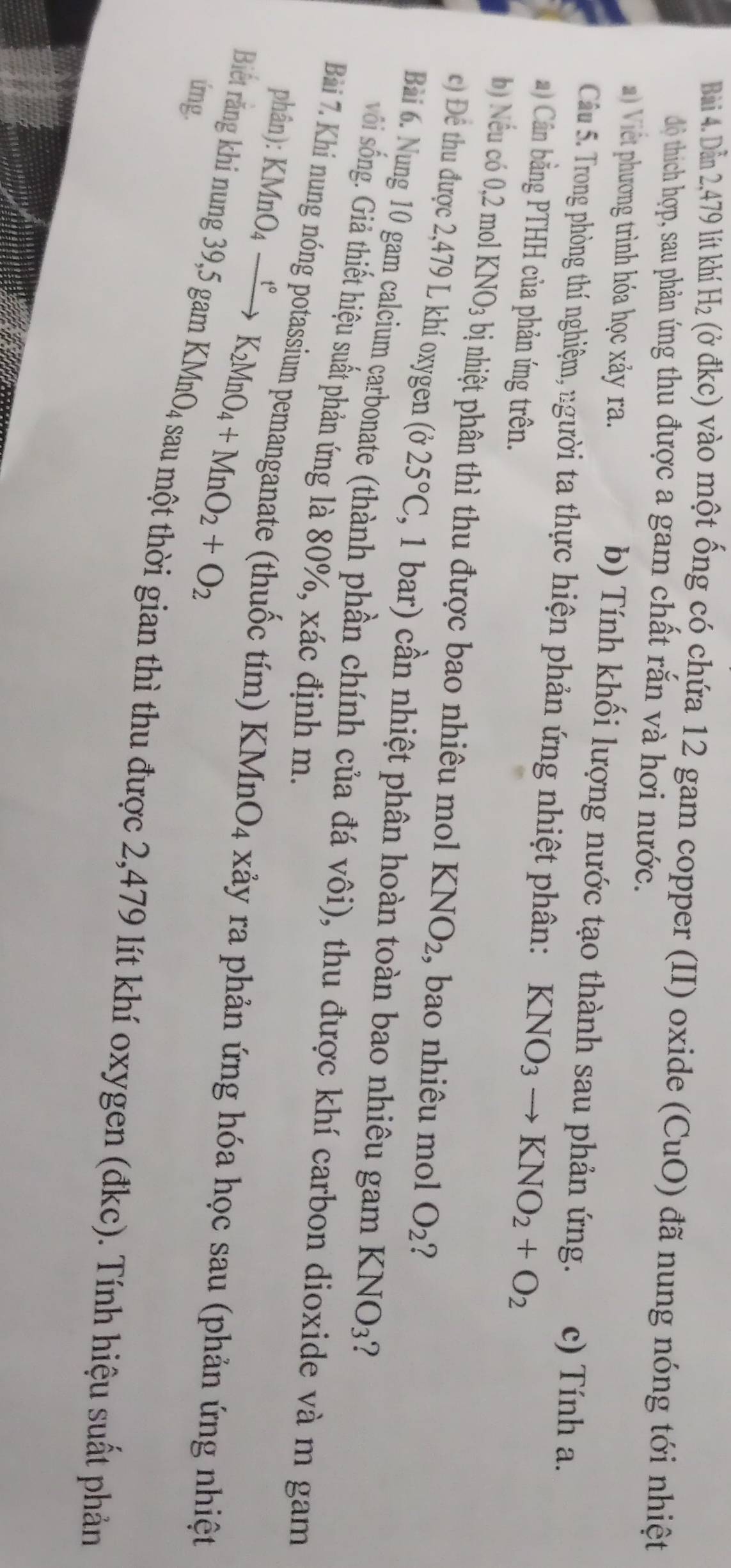 Dẫn 2,479 lít khí 1 H_2 ( (ở đkc) vào một ống có chứa 12 gam copper (II) oxide (CuO) đã nung nóng tới nhiệt
độ thích hợp, sau phản ứng thu được a gam chất rắn và hơi nước.
Viết phơng trình hóa học xảy r c) Tính a.
b) Tính khối lượng nước tạo thành sau phản ứng.
Câu 5. Trong phòng thí nghiệm, người ta thực hiện phản ứng nhiệt phân: KNO_3to KNO_2+O_2
) Cân bằng PTHH của phản ứng trên.
b) Nếu có 0,2 mol KNO_3 bị nhiệt phân thì thu được bao nhiêu mol KNO_2 , bao nhiêu mol O_2 2
c) Để thu được 2,479 L khí oxygen (025°C , 1 bar) cần nhiệt phân hoàn toàn bao nhiêu gam KNO_3 ?
Bài 6. Nung 10 gam calcium carbonate (thành phần chính của đá vôi), thu được khí carbon dioxide và m gam
sốôi sống. Giả thiết hiệu suất phản ứng là 80%, xác định m.
phân): KMnO_4xrightarrow t°K_2MnO_4+MnO_2+O_2
Bài 7. Khi nung nóng potassium pemanganate (thuốc tím) KMnO_4 xảy ra phản ứng hóa học sau (phản ứng nhiệt
ímg.
Biết rắng khí nung 39,5 gam KMnO4 sau một thời gian thì thu được 2,479 lít khí oxygen (đkc). Tính hiệu suất phản