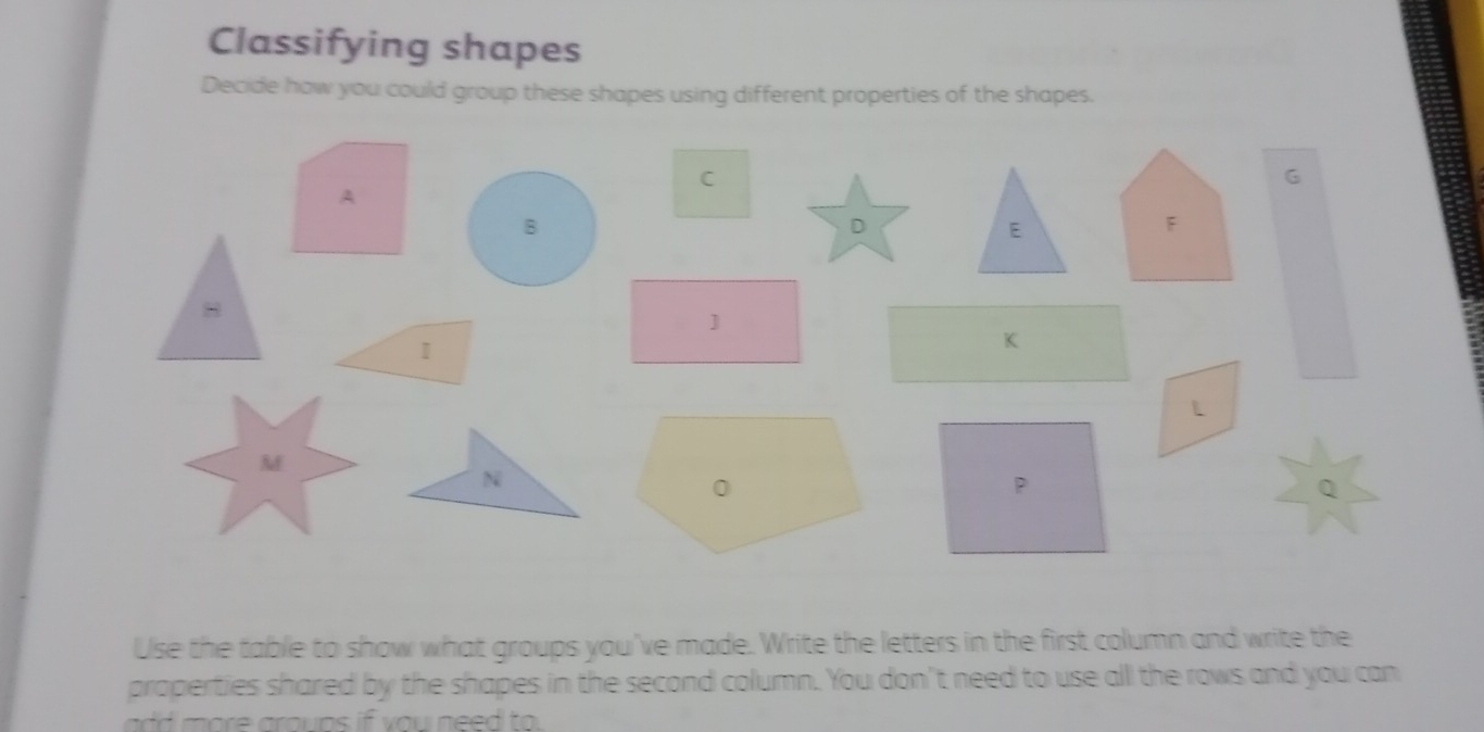 Classifying shapes 
Decide how you could group these shapes using different properties of the shapes. 
Use the table to show what groups you've made. Write the letters in the first column and write the 
properties shared by the shapes in the second column. You don't need to use all the rows and you can 
add more aroups if you need to.