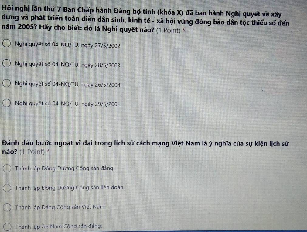 Hội nghị lần thứ 7 Ban Chấp hành Đảng bộ tỉnh (khóa X) đã ban hành Nghị quyết về xây
dựng và phát triển toàn diện dân sinh, kinh tế - xã hội vùng đồng bào dân tộc thiểu số đến
năm 2005? Hãy cho biết: đó là Nghị quyết nào? (1 Point) *
Nghị quyết số 04-NQ/TU, ngày 27/5/2002.
Nghị quyết số 04-NQ/TU, ngày 28/5 / 2003.
Nghị quyết số 04-NQ/TU, ngày 26/5/2004.
Nghị quyết số 04-NQ/TU, ngày 29/5/2001.
Đánh dấu bước ngoặt vĩ đại trong lịch sử cách mạng Việt Nam là ý nghĩa của sự kiện lịch sử
nào? (1 Point) *
Thành lập Đông Dương Cộng sản đảng.
Thành lập Đông Dương Cộng sản liên đoàn,
Thành lập Đảng Cộng sản Việt Nam.
Thành lập An Nam Cộng sản đảng.