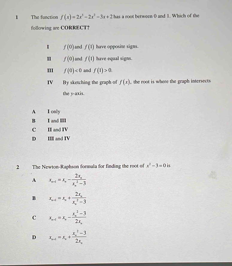 The function f(x)=2x^3-2x^2-3x+2 has a root between 0 and 1. Which of the
following are CORRECT?
I f(0) and f(1) have opposite signs.
I f(0) and f(1) have equal signs.
III f(0)<0</tex> and f(1)>0. 
IV By sketching the graph of f(x) , the root is where the graph intersects
the y-axis.
A I only
B I and III
C II and IV
D III and IV
2 The Newton-Raphson formula for finding the root of x^2-3=0 is
A x_n+1=x_n-frac 2x_n(x_n)^2-3
B x_n+1=x_n+frac 2x_n(x_n)^2-3
C x_n+1=x_n-frac (x_n)^2-32x_n
D x_n+1=x_n+frac (x_n)^2-32x_n