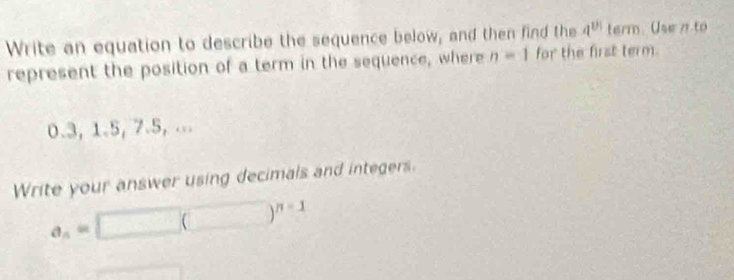 Write an equation to describe the sequence below, and then find the 4^(th) te rm. Use n to 
represent the position of a term in the sequence, where n=1 for the first term.
0.3, 1.5, 7.5, ... 
Write your answer using decimals and integers.
a_n=□ (□ )^n-1