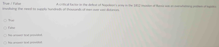 True / False A critical factor in the defeat of Napoleon's army in the 1812 invasion of Russia was an overwhelming problem of legistics
involving the need to supply hundreds of thousands of men over vast distances.
True
False
No answer text provided.
No answer text provided.