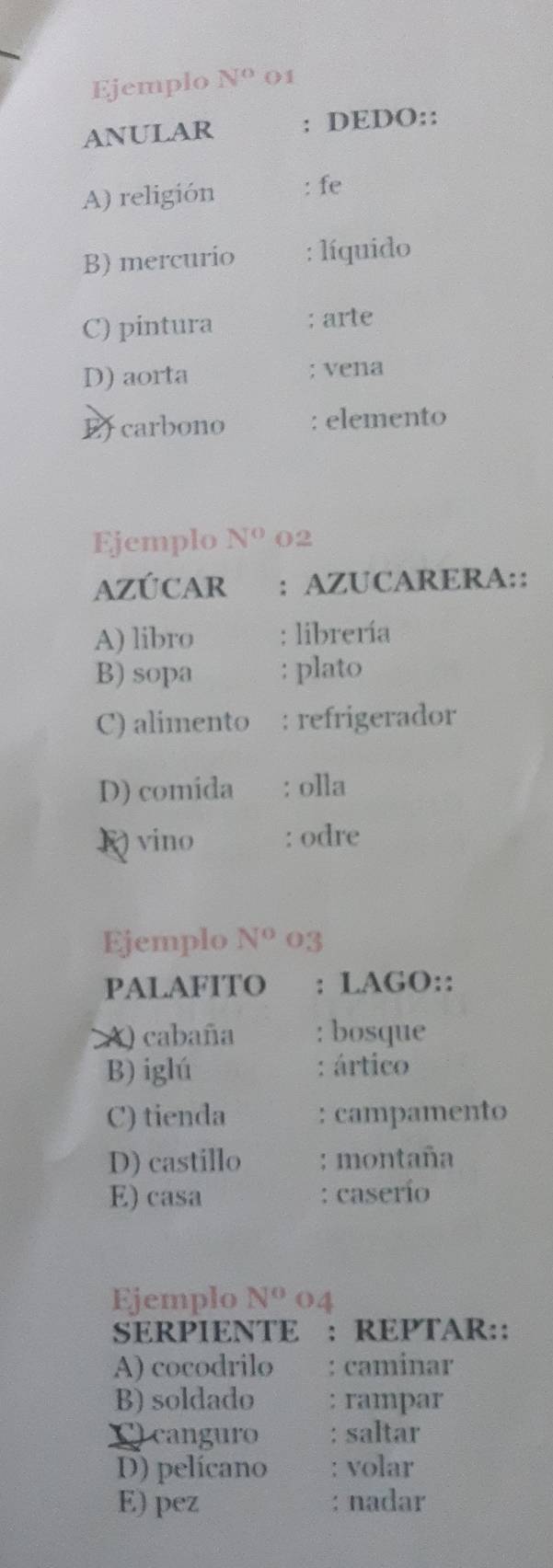 Ejemplo N^o 01 
ANULAR : DEDO:: 
A) religión : fe 
B) mercurio : líquido 
C) pintura ; arte 
D) aorta ; vena 
E carbono : elemento 
Ejemplo N° 02
AZÚCAR : AZUCARERA:: 
A) libro : librería 
B) sopa : plato 
C) alimento : refrigerador 
D) comida : olla 
K) vino : odre 
Ejemplo N^o 03 
PALAFITO : LAGO:: 
A) cabaña : bosque 
B) iglú : ártico 
C) tienda : campamento 
D) castillo : montaña 
E) casa : caserío 
Ejemplo N^o 04 
SERPIENTE : REPTAR:: 
A) cocodrilo : caminar 
B) soldado : rampar 
C) canguro : saltar 
D) pelícano volar 
E) pez nadar 
.