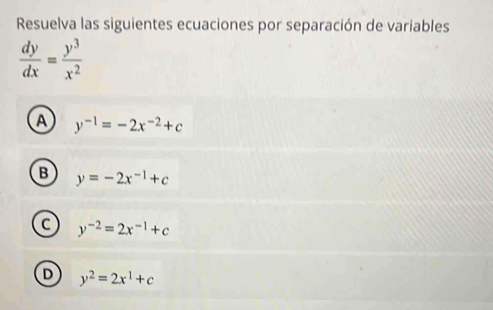 Resuelva las siguientes ecuaciones por separación de variables
 dy/dx = y^3/x^2 
A y^(-1)=-2x^(-2)+c
B y=-2x^(-1)+c
C y^(-2)=2x^(-1)+c
D y^2=2x^1+c