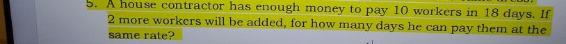 A house contractor has enough money to pay 10 workers in 18 days. If
2 more workers will be added, for how many days he can pay them at the 
same rate?