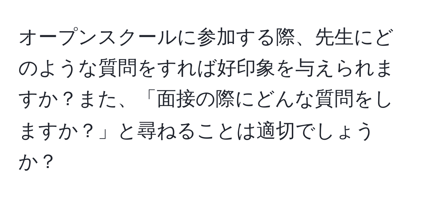 オープンスクールに参加する際、先生にどのような質問をすれば好印象を与えられますか？また、「面接の際にどんな質問をしますか？」と尋ねることは適切でしょうか？