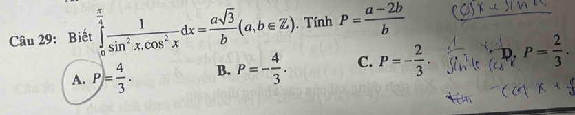 Biết ∈tlimits _0^((frac π)4) 1/sin^2x.cos^2x dx= asqrt(3)/b (a,b∈ Z). Tính P= (a-2b)/b 
A. P= 4/3 .
B. P=- 4/3 . C. P=- 2/3 . D. P= 2/3 .