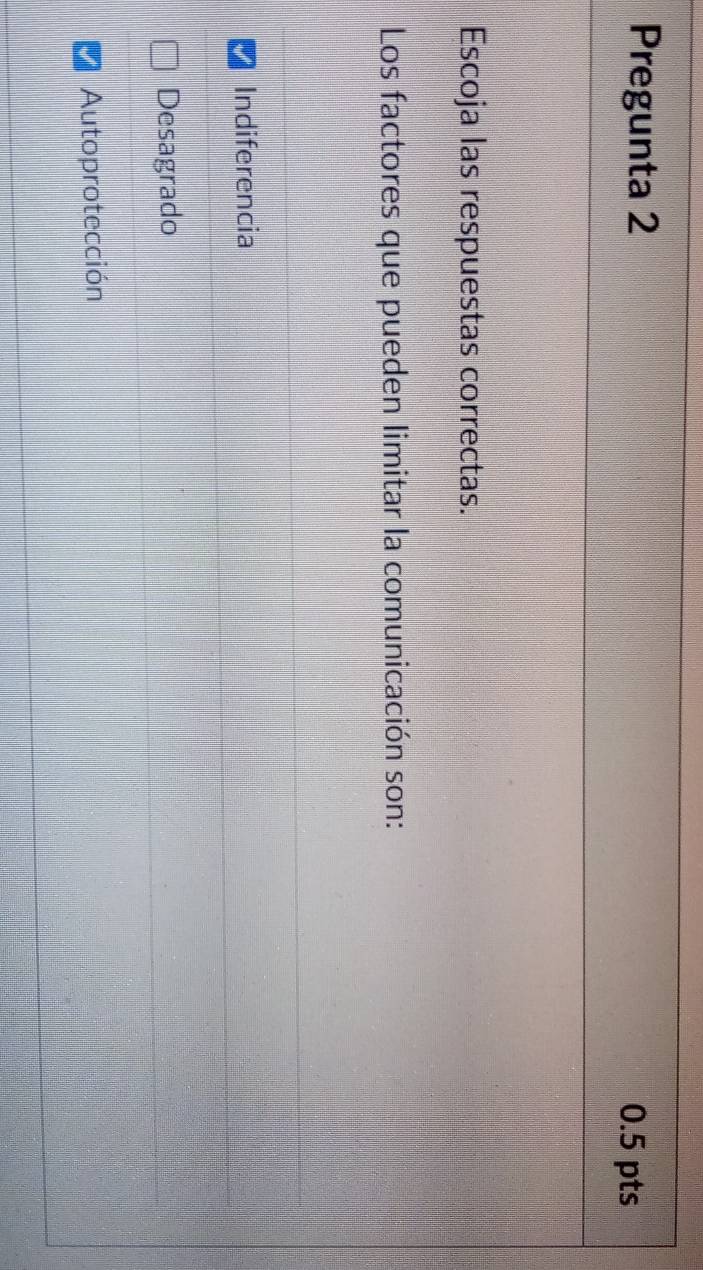 Pregunta 2 0.5 pts
Escoja las respuestas correctas.
Los factores que pueden limitar la comunicación son:
Indiferencia
Desagrado
Autoprotección