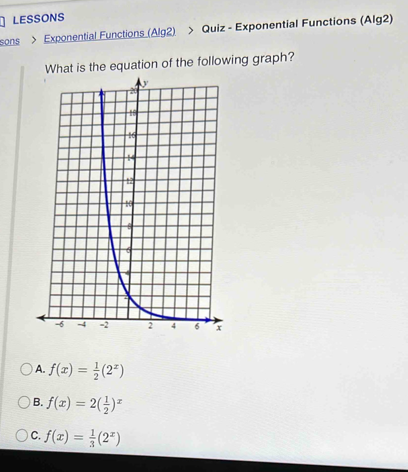 LESSONS
sons > Exponential Functions (Alg2) > Quiz - Exponential Functions (Alg2)
What is the equation of the following graph?
A. f(x)= 1/2 (2^x)
B. f(x)=2( 1/2 )^x
C. f(x)= 1/3 (2^x)