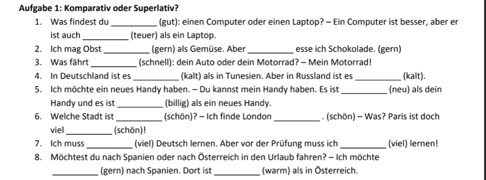 Aufgabe 1: Komparativ oder Superlativ? 
1. Was findest du _(gut): einen Computer oder einen Laptop? - Ein Computer ist besser, aber er 
ist auch _(teuer) als ein Laptop. 
2. Ich mag Obst_ (gern) als Gemüse. Aber _esse ich Schokolade. (gern) 
3. Was fährt _(schnell): dein Auto oder dein Motorrad? - Mein Motorrad! 
4. In Deutschland ist es _(kalt) als in Tunesien. Aber in Russland ist es _(kalt). 
5. Ich möchte ein neues Handy haben. - Du kannst mein Handy haben. Es ist _(neu) als dein 
Handy und es ist _(billig) als ein neues Handy. 
_ 
6. Welche Stadt ist _(schön)? - Ich finde London . (schön) - Was? Paris ist doch 
viel_ (schön)! 
7. Ich muss _(viel) Deutsch lernen. Aber vor der Prüfung muss ich _(viel) lernen! 
8. Möchtest du nach Spanien oder nach Österreich in den Urlaub fahren? - Ich möchte 
_(gern) nach Spanien. Dort ist _(warm) als in Österreich.