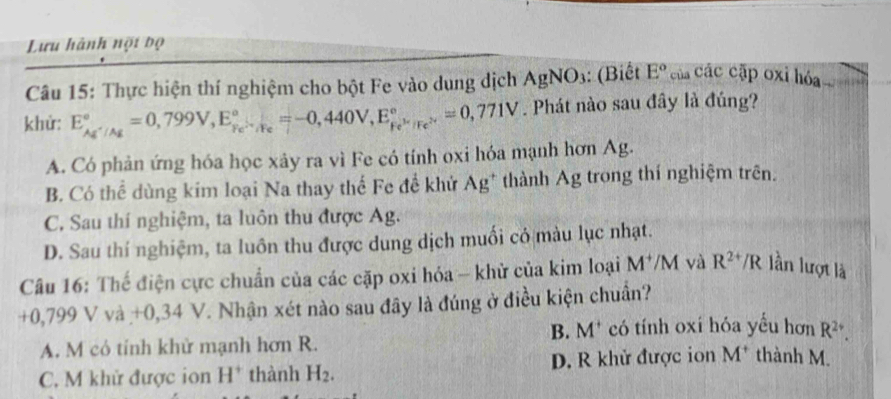 Lưu hành nội bộ
Câu 15: Thực hiện thí nghiệm cho bột Fe vào dung dịch AgNO_3 : (Biết E° của các cập oxi hóa
khử: E_Ag^+/Ag^circ =0,799V, E_(Fe)°._(F440)°=-0,440V, E_Fe^(3+)/Fe^(2+)^circ =0,771V. Phát nào sau đây là đúng?
A. Có phản ứng hóa học xảy ra vì Fe có tính oxi hóa mạnh hơn Ag.
B. Có thể dùng kim loại Na thay thế Fe để khử Ag* thành Ag trong thí nghiệm trên.
C. Sau thí nghiệm, ta luôn thu được Ag.
D. Sau thí nghiệm, ta luôn thu được dung dịch muối có màu lục nhạt.
Câu 16: Thế điện cực chuẩn của các cặp oxi hóa - khử của kim loại M^+/M và R^(2+)/R lần lượt là
+0,799 V và +0,34 V. Nhận xét nào sau đây là đúng ở điều kiện chuẩn?
B. M* có tính oxi hóa yếu hơn R^(2+).
A. M có tính khử mạnh hơn R.
C. M khử được ion H^+ thành H_2. D. R khử được ion M^+ thành M.