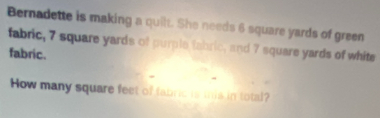 Bernadette is making a quilt. She needs 6 square yards of green 
fabric, 7 square yards of purple fabric, and 7 square yards of white 
fabric. 
How many square feet of fabric is this in total?