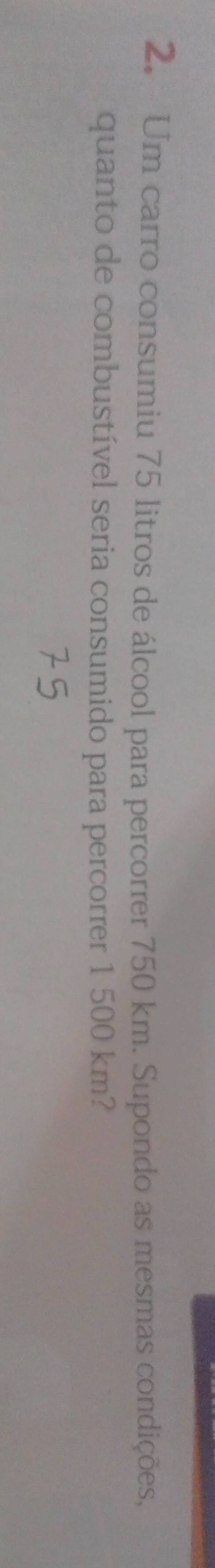 Um carro consumiu 75 litros de álcool para percorrer 750 km. Supondo as mesmas condições, 
quanto de combustível seria consumido para percorrer 1 500 km?