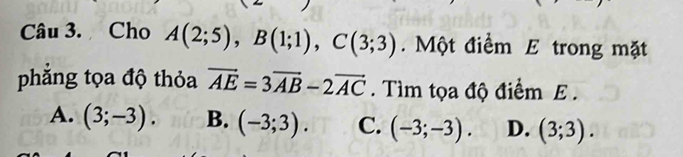 Cho A(2;5), B(1;1), C(3;3). Một điểm E trong mặt
phăng tọa độ thỏa vector AE=3vector AB-2vector AC. Tìm tọa độ điểm E .
A. (3;-3). B. (-3;3). C. (-3;-3). D. (3;3).