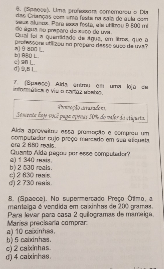 (Spaece). Uma professora comemorou o Dia
das Crianças com uma festa na sala de aula com
seus alunos. Para essa festa, ela utilizou 9 800 ml
de água no preparo do suco de uva.
Qual foi a quantidade de água, em litros, que a
professora utilizou no preparo desse suco de uva?
a) 9 800 L.
b) 980 L.
c) 98 L.
d) 9,8 L.
7. (Spaece) Alda entrou em uma loja de
informática e viu o cartaz abaixo.
Promoção arrasadora.
Somente hoje você paga apenas 50% do valor da etiqueta.
Alda aproveitou essa promoção e comprou um
computador cujo preço marcado em sua etiqueta
era 2 680 reais.
Quanto Alda pagou por esse computador?
a) 1 340 reais.
b) 2 530 reais.
c) 2 630 reais.
d) 2 730 reais.
8. (Spaece). No supermercado Preço Ótimo, a
manteiga é vendida em caixinhas de 200 gramas.
Para levar para casa 2 quilogramas de manteiga,
Marisa precisaria comprar:
a) 10 caixinhas.
b) 5 caixinhas.
c) 2 caixinhas.
d) 4 caixinhas.