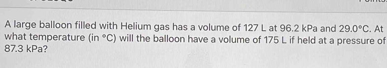 A large balloon filled with Helium gas has a volume of 127 L at 96.2 kPa and 29.0°C. At 
what temperature (in°C) will the balloon have a volume of 175 L if held at a pressure of
87.3 kPa?