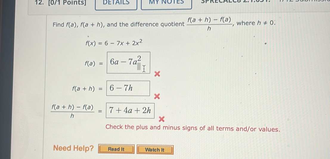 DETAILS MY NOTES 
Find f(a), f(a+h) , and the difference quotient  (f(a+h)-f(a))/h  , where h!= 0.
f(x)=6-7x+2x^2
f(a)=6a-7a^2
f(a+h)=|6-7h
 (f(a+h)-f(a))/h =7+4a+2h
Check the plus and minus signs of all terms and/or values. 
Need Help? Read It Watch it