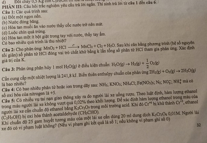 Đốt chây 0,5 Kg con C,H!OH tị loa là 
PHÀN III: Câu hỏi trắc nghiệm yêu cầu trả lời ngắn. Thí sinh trả lời từ câu 1 đến câu 6.
Câu 1: Các quá trình sau:
(a) Đốt một ngọn nền.
(b) Nước đóng băng.
(c) Hòa tan muối ăn vào nước thấy cốc nước trở nên mát.
(d) Luộc chín quả trứng.
(e) Hòa tan một ít bột giặt trong tay với nước, thấy tay ấm.
Có bao nhiêu quá trình là thu nhiệt?
* Câu 2: Cho phản ứng: MnO_2+HClxrightarrow t^(*Cl_2+)MnCl_2+Cl_2+H_2O D. Sau khi cân bằng phương trình (hệ số nguyên
tối giản) số phân tử HCl đóng vai trò chất khử bằng k lần tổng số phân tử HCl tham gia phản ứng. Xác định
giá trị của K.
Câu 3: Phản ứng phân hủy 1 mol H_2O(g) ở điều kiện chuẩn: H_2O(g)to H_2(g)+ 1/2 O_2(g)
Cần cung cấp một nhiệt lượng là 241,8 kJ. Biến thiên enthalpy chuẩn của phản ứng 2H_2(g)+O_2(g)to 2H_2O(g)
là bao nhiêu?
Câu 4: Có bao nhiêu phân tử hoặc ion trong dãy sau: NH_3;KNO_3;NH_4Cl;Fe(NO_3)_3;N_2;NO_3^(-;NH_4^+ mà có
số oxi hóa của nitrogen là +5.
Câu 5: Có nhiều vụ tai nạn giao thông xảy ra do người lái xe uồng rượu. Theo luật định, hàm lượng ethanol
trong máu người lái xe không vượt quá 0,02% theo khối lượng. Để xác định hàm lượng ethanol t máu của
người lái xe cần chuẩn độ ethanol bằng K_2)Cr_2O_7 trong môi trường acid. Khi đó Cr^(+6) bị khử thành Cr^(+3) , ethanol
(C_2H_5OH) ) bị oxi hóa thành acetaldehyde ( CH_3CH ɔ).
Khi chuẩn độ 25 gam huyết tương máu của một lái xe cần dùng 20 m1 dung dịch K_2Cr_2O_60,01M l. Người lái
xe đó có vi phạm luật không? (Nếu vi phạm ghi kết quả là số 1; nều không vi phạm ghi số 0)
32